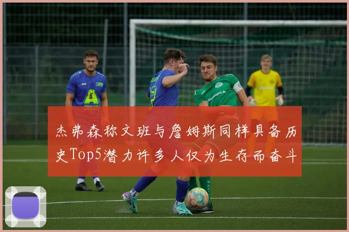 杰弗森称文班与詹姆斯同样具备历史Top5潜力许多人仅为生存而奋斗