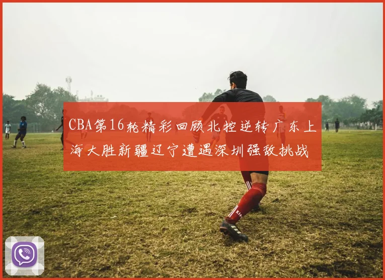 CBA第16轮精彩回顾北控逆转广东上海大胜新疆辽宁遭遇深圳强敌挑战