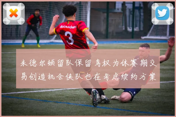 米德尔顿留队保留鸟权为休赛期交易创造机会侠队也在考虑续约方案