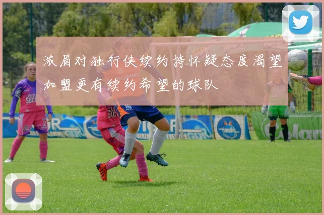浓眉对独行侠续约持怀疑态度渴望加盟更有续约希望的球队