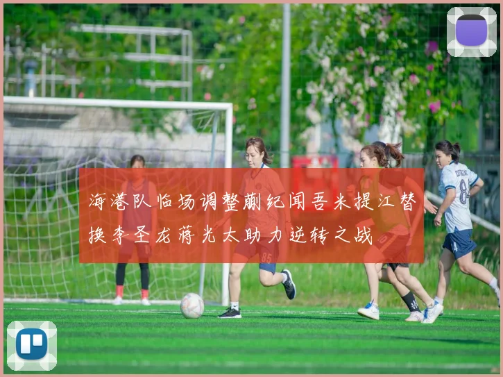 海港队临场调整蒯纪闻吾米提江替换李圣龙蒋光太助力逆转之战