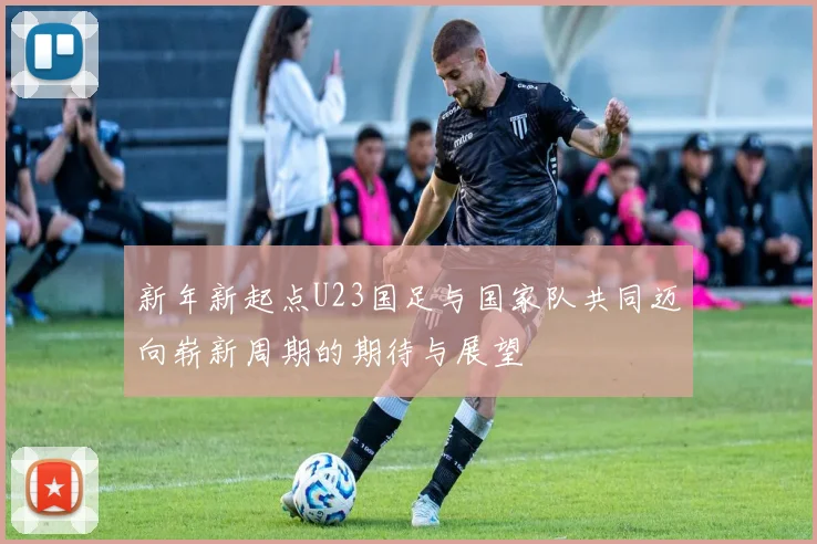 新年新起点U23国足与国家队共同迈向崭新周期的期待与展望