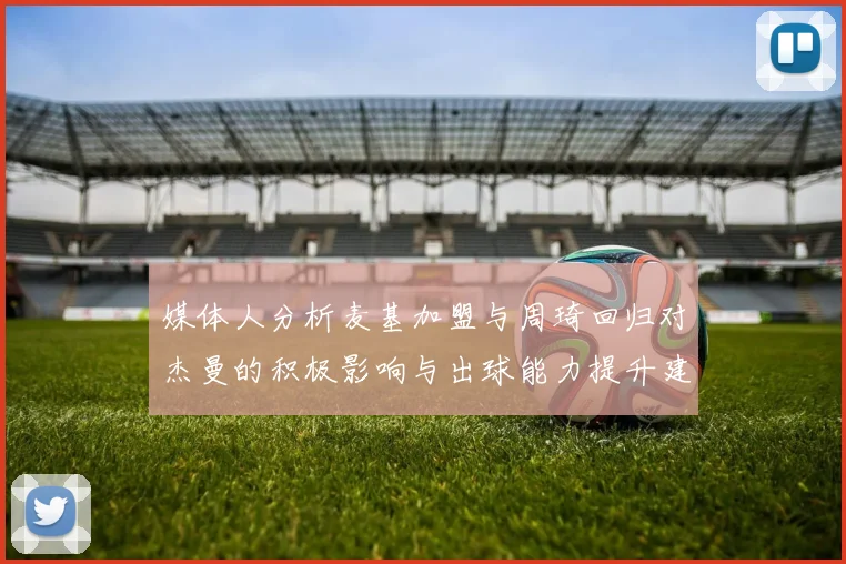 媒体人分析麦基加盟与周琦回归对杰曼的积极影响与出球能力提升建议