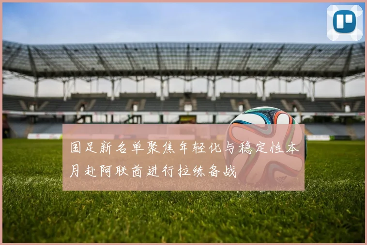 国足新名单聚焦年轻化与稳定性本月赴阿联酋进行拉练备战