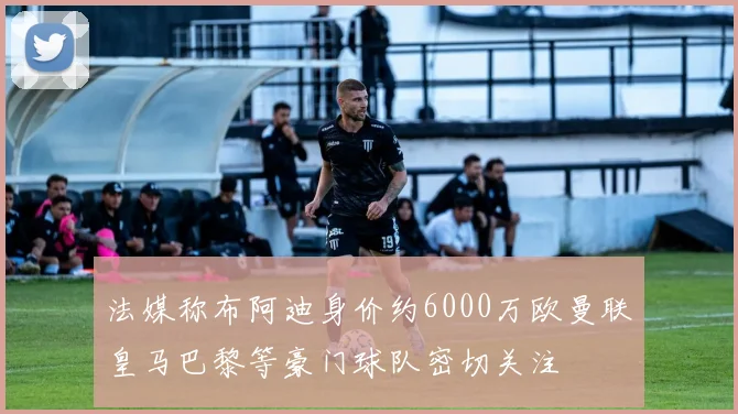 法媒称布阿迪身价约6000万欧曼联皇马巴黎等豪门球队密切关注