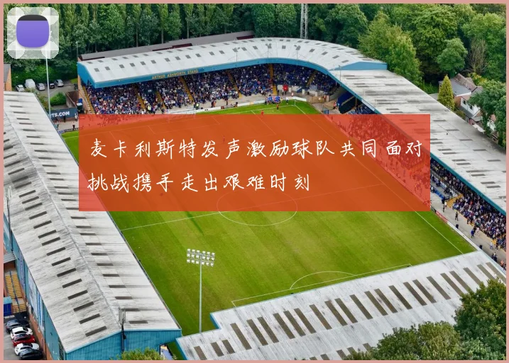 麦卡利斯特发声激励球队共同面对挑战携手走出艰难时刻
