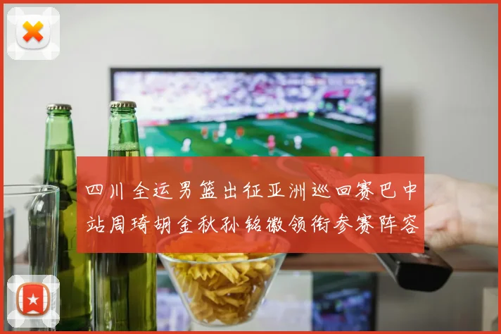四川全运男篮出征亚洲巡回赛巴中站周琦胡金秋孙铭徽领衔参赛阵容