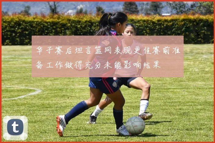 华子赛后坦言篮网表现更佳赛前准备工作做得充分未能影响结果