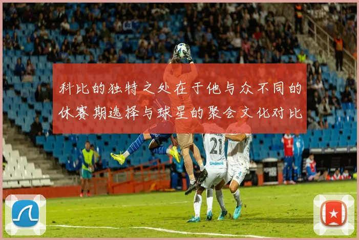 科比的独特之处在于他与众不同的休赛期选择与球星的聚会文化对比