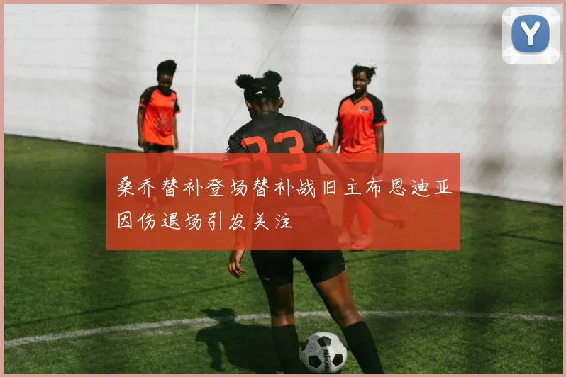 桑乔替补登场替补战旧主布恩迪亚因伤退场引发关注