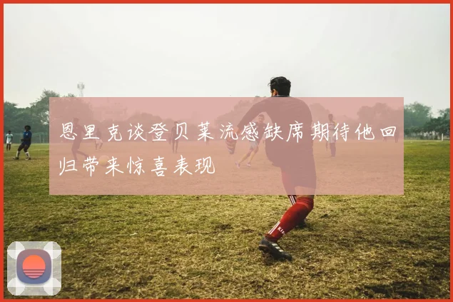 恩里克谈登贝莱流感缺席期待他回归带来惊喜表现