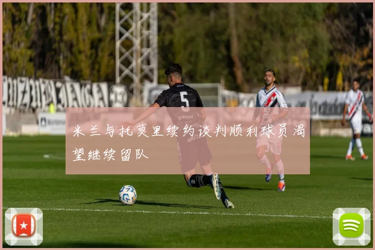 米兰与托莫里续约谈判顺利球员渴望继续留队