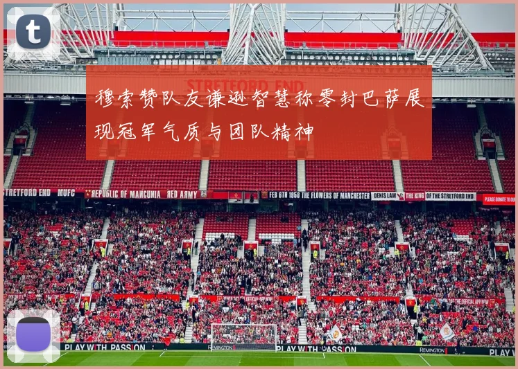 穆索赞队友谦逊智慧称零封巴萨展现冠军气质与团队精神