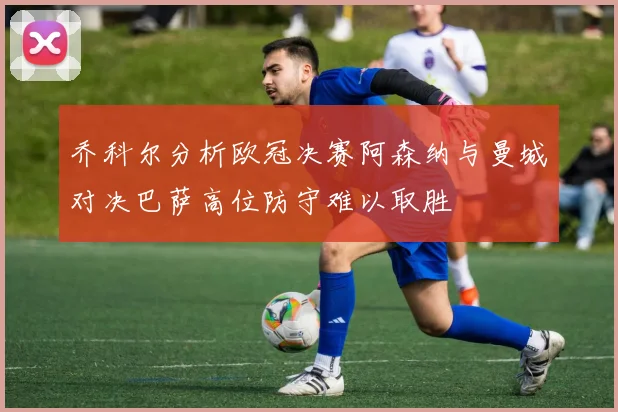 乔科尔分析欧冠决赛阿森纳与曼城对决巴萨高位防守难以取胜