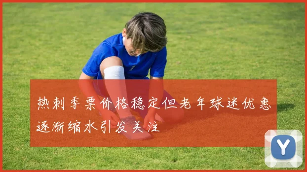 热刺季票价格稳定但老年球迷优惠逐渐缩水引发关注