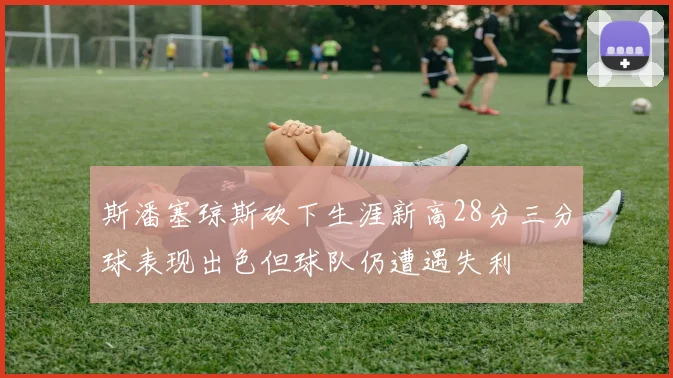 斯潘塞琼斯砍下生涯新高28分三分球表现出色但球队仍遭遇失利