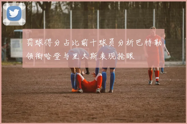 罚球得分占比前十球员分析巴特勒领衔哈登与里夫斯表现抢眼
