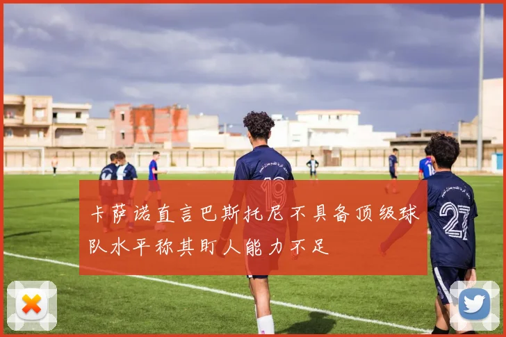 卡萨诺直言巴斯托尼不具备顶级球队水平称其盯人能力不足