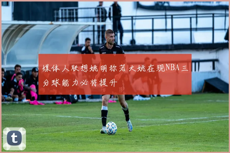 媒体人联想姚明称若大姚在现NBA三分球能力必将提升