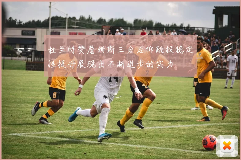 杜兰特赞詹姆斯三分后仰跳投稳定性提升展现出不断进步的实力