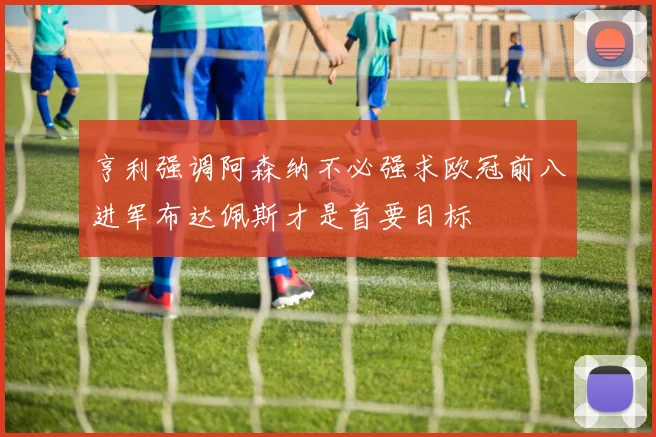 亨利强调阿森纳不必强求欧冠前八进军布达佩斯才是首要目标