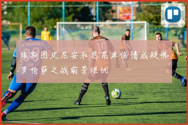 埃斯图皮尼安和恩昆库伤情成疑佛罗伦萨之战前景堪忧