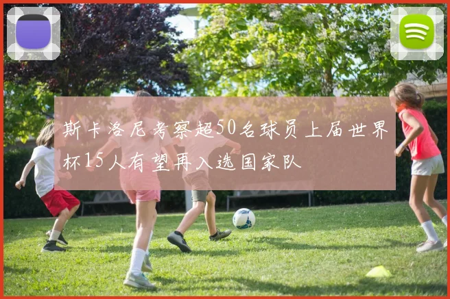 斯卡洛尼考察超50名球员上届世界杯15人有望再入选国家队