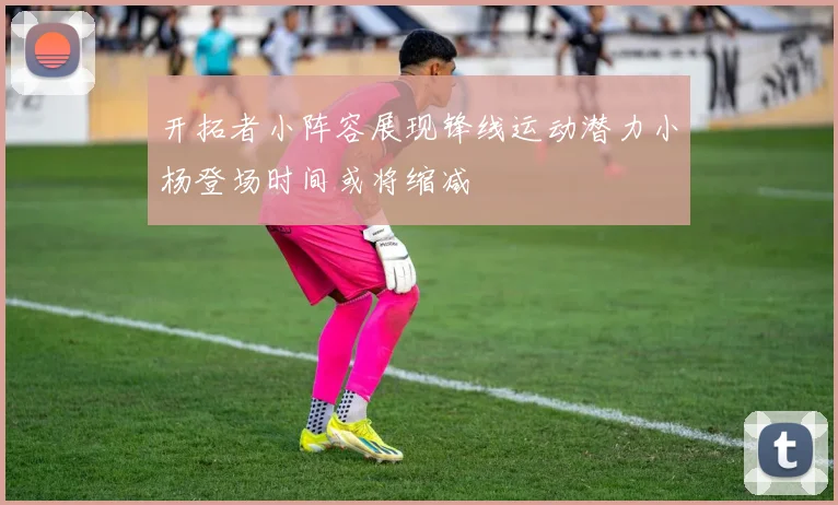 开拓者小阵容展现锋线运动潜力小杨登场时间或将缩减
