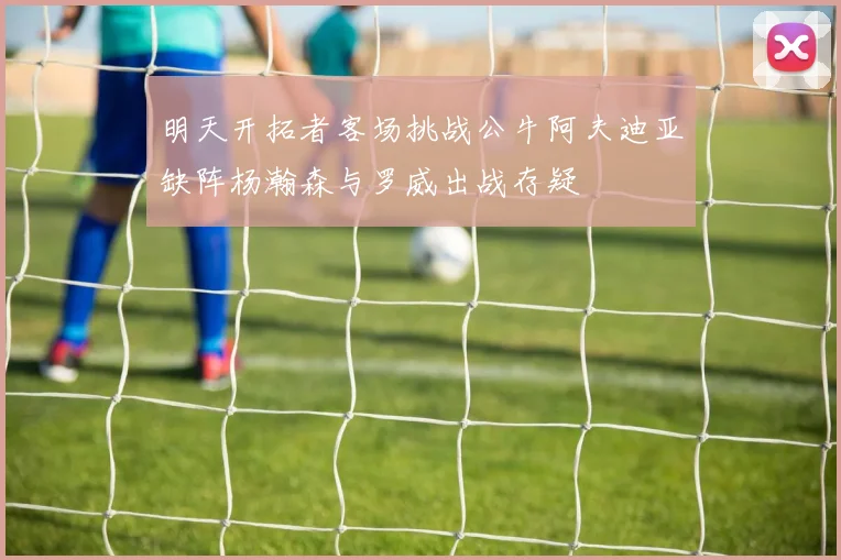 明天开拓者客场挑战公牛阿夫迪亚缺阵杨瀚森与罗威出战存疑