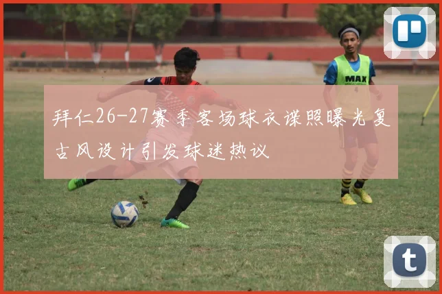 拜仁26-27赛季客场球衣谍照曝光复古风设计引发球迷热议