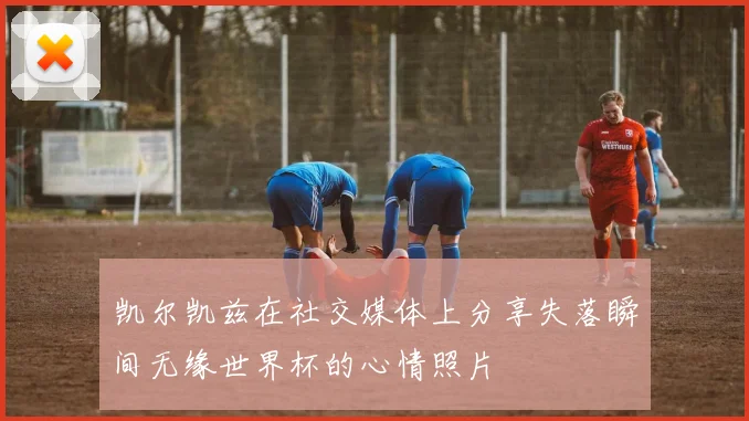 凯尔凯兹在社交媒体上分享失落瞬间无缘世界杯的心情照片