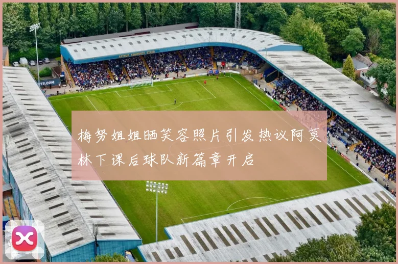 梅努姐姐晒笑容照片引发热议阿莫林下课后球队新篇章开启