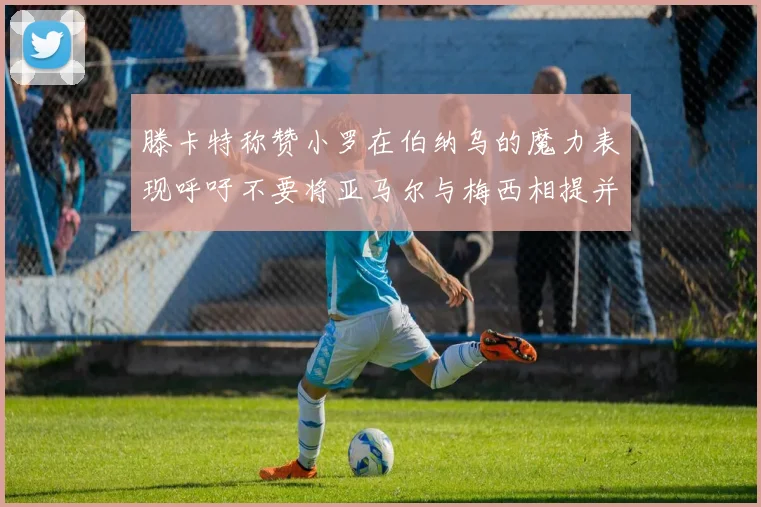 滕卡特称赞小罗在伯纳乌的魔力表现呼吁不要将亚马尔与梅西相提并论
