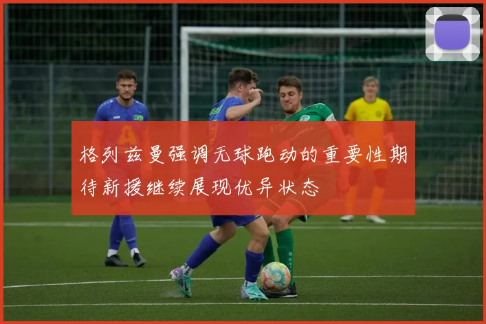 格列兹曼强调无球跑动的重要性期待新援继续展现优异状态