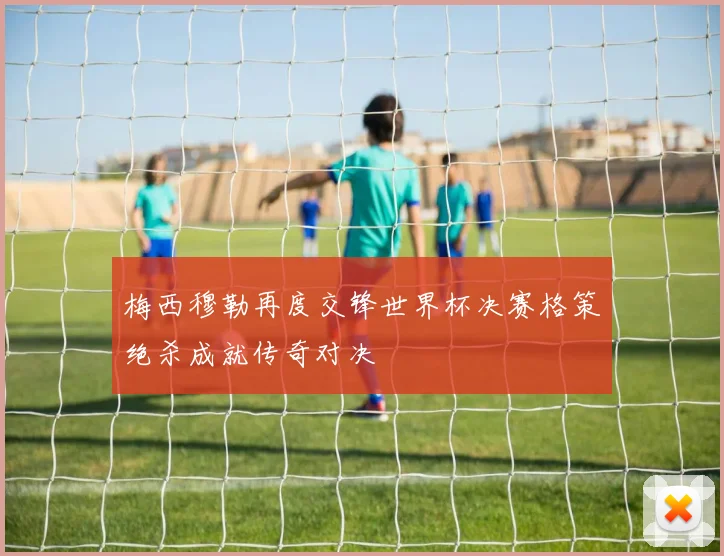 梅西穆勒再度交锋世界杯决赛格策绝杀成就传奇对决