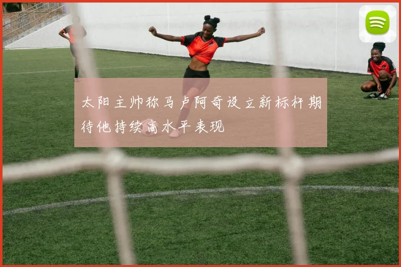 太阳主帅称马卢阿奇设立新标杆期待他持续高水平表现
