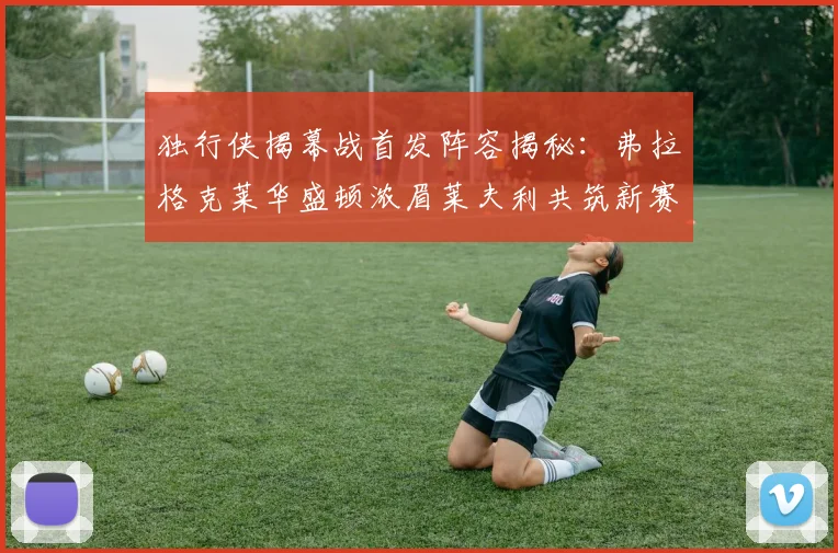独行侠揭幕战首发阵容揭秘：弗拉格克莱华盛顿浓眉莱夫利共筑新赛季希望