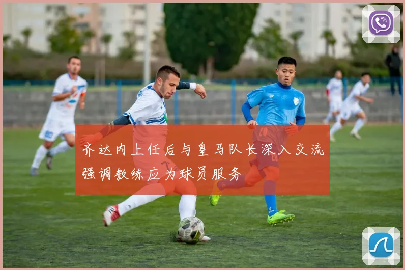 齐达内上任后与皇马队长深入交流强调教练应为球员服务