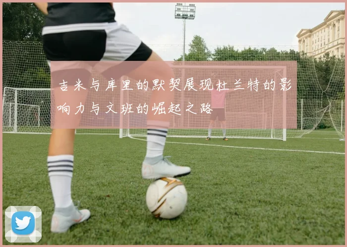 吉米与库里的默契展现杜兰特的影响力与文班的崛起之路