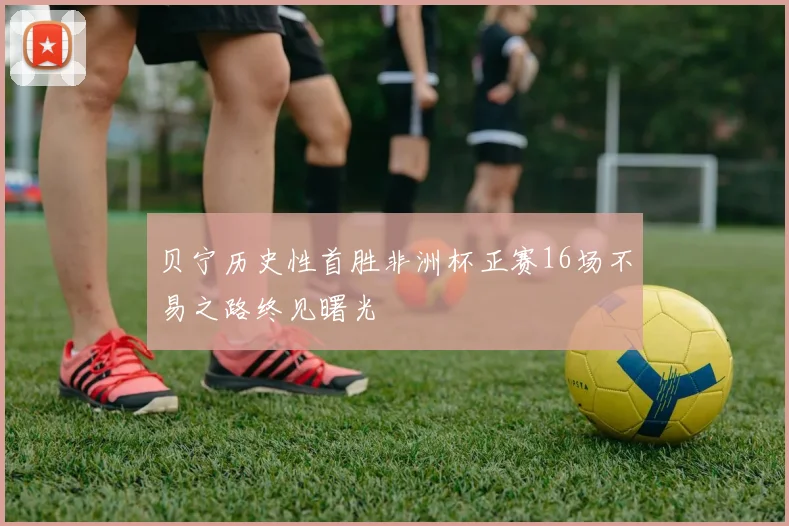 贝宁历史性首胜非洲杯正赛16场不易之路终见曙光