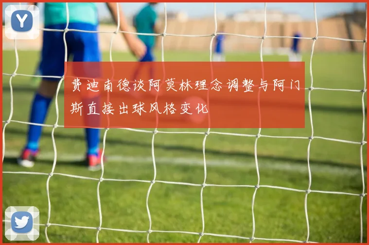 费迪南德谈阿莫林理念调整与阿门斯直接出球风格变化