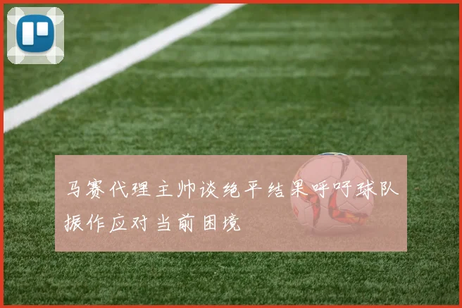 马赛代理主帅谈绝平结果呼吁球队振作应对当前困境