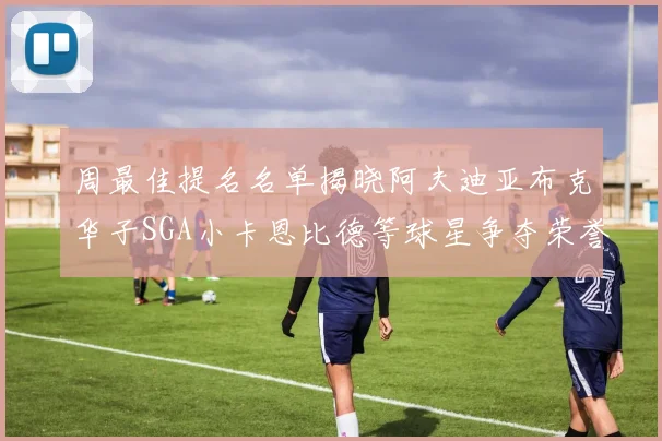 周最佳提名名单揭晓阿夫迪亚布克华子SGA小卡恩比德等球星争夺荣誉