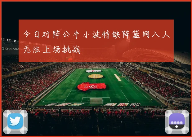 今日对阵公牛小波特缺阵篮网八人无法上场挑战