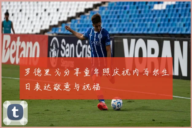 罗德里戈分享童年照庆祝内马尔生日表达敬意与祝福