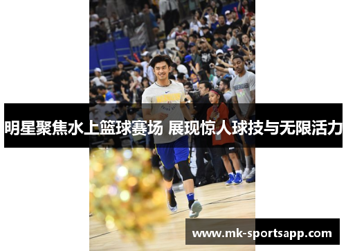 明星聚焦水上篮球赛场 展现惊人球技与无限活力
