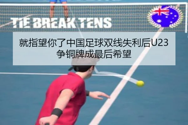 就指望你了中国足球双线失利后U23争铜牌成最后希望 | MK